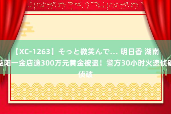 【XC-1263】そっと微笑んで… 明日香 湖南益阳一金店逾300万元黄金被盗！警方30小时火速侦破