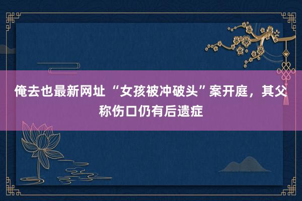 俺去也最新网址 “女孩被冲破头”案开庭，其父称伤口仍有后遗症