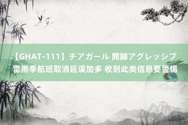 【GHAT-111】チアガール 開脚アグレッシブ 雷雨季航班取消延误加多 收到此类信息要警惕