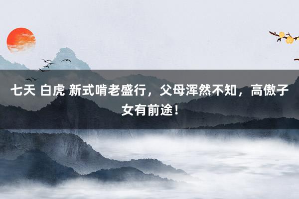 七天 白虎 新式啃老盛行，父母浑然不知，高傲子女有前途！