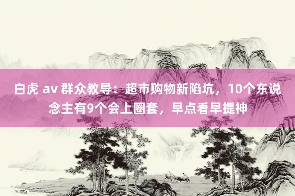 白虎 av 群众教导：超市购物新陷坑，10个东说念主有9个会上圈套，早点看早提神