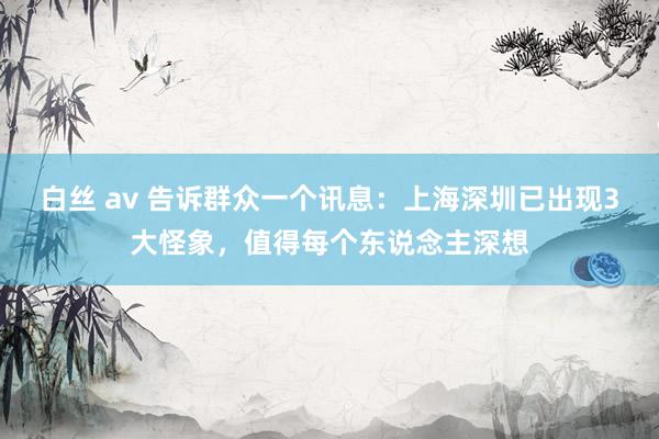 白丝 av 告诉群众一个讯息：上海深圳已出现3大怪象，值得每个东说念主深想