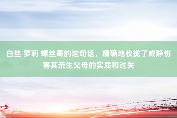 白丝 萝莉 螺丝哥的这句话，精确地收拢了威静伤害其亲生父母的实质和过失