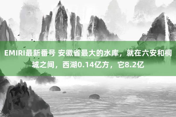 EMIRI最新番号 安徽省最大的水库，就在六安和桐城之间，西湖0.14亿方，它8.2亿