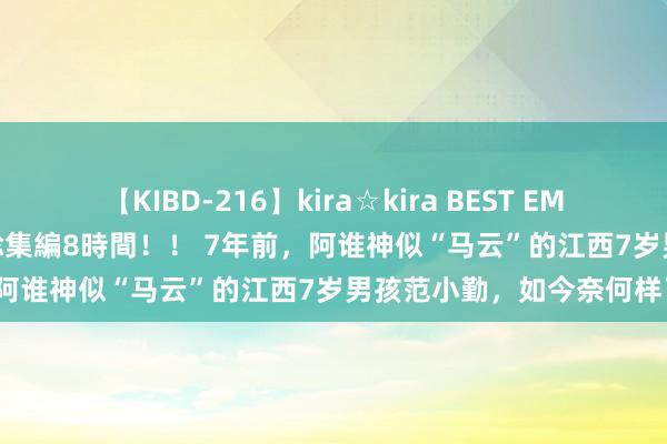 【KIBD-216】kira☆kira BEST EMIRI-中出し性交20発超え-総集編8時間！！ 7年前，阿谁神似“马云”的江西7岁男孩范小勤，如今奈何样了？