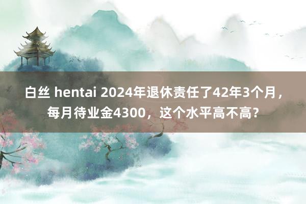 白丝 hentai 2024年退休责任了42年3个月，每月待业金4300，这个水平高不高？