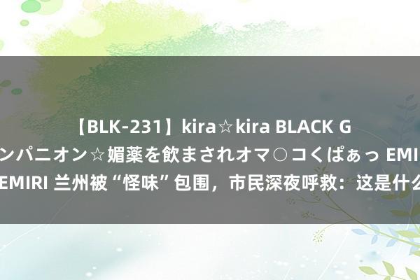 【BLK-231】kira☆kira BLACK GAL 黒ギャル中出し温泉コンパニオン☆媚薬を飲まされオマ○コくぱぁっ EMIRI 兰州被“怪味”包围，市民深夜呼救：这是什么鬼？网友纷纷热议