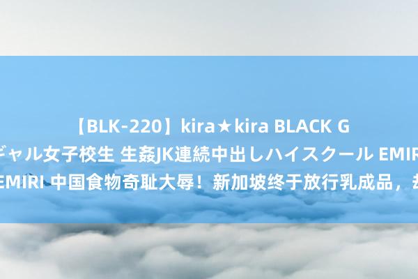 【BLK-220】kira★kira BLACK GAL 留年5年目のお姉黒ギャル女子校生 生姦JK連続中出しハイスクール EMIRI 中国食物奇耻大辱！新加坡终于放行乳成品，却不肯收一颗中国鸡蛋