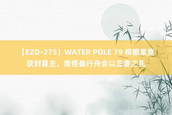 【EZD-275】WATER POLE 79 柳眠棠竟获封县主，难怪崔行舟会以正妻之礼