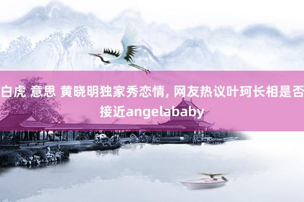 白虎 意思 黄晓明独家秀恋情, 网友热议叶珂长相是否接近angelababy