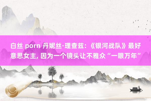 白丝 porn 丹妮丝·理查兹: 《银河战队》最好意思女主, 因为一个镜头让不雅众“一眼万年”