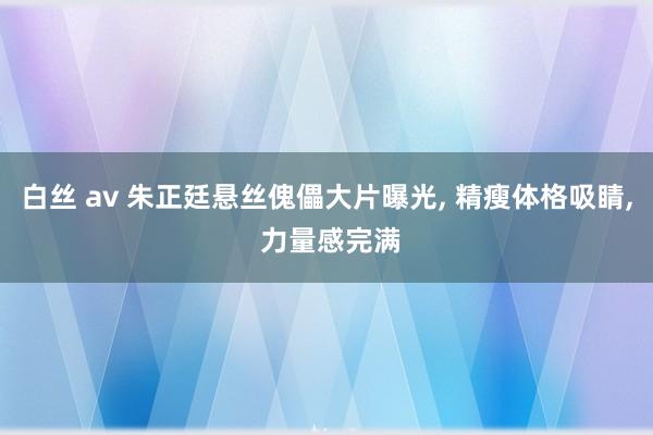 白丝 av 朱正廷悬丝傀儡大片曝光, 精瘦体格吸睛, 力量感完满