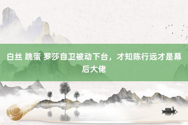 白丝 跳蛋 罗莎自卫被动下台，才知陈行远才是幕后大佬