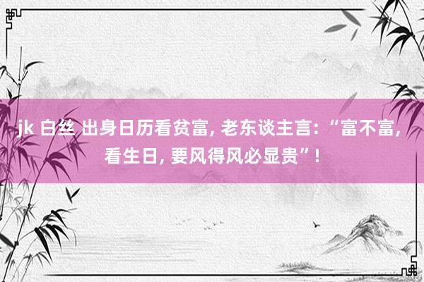 jk 白丝 出身日历看贫富, 老东谈主言: “富不富, 看生日, 要风得风必显贵”!