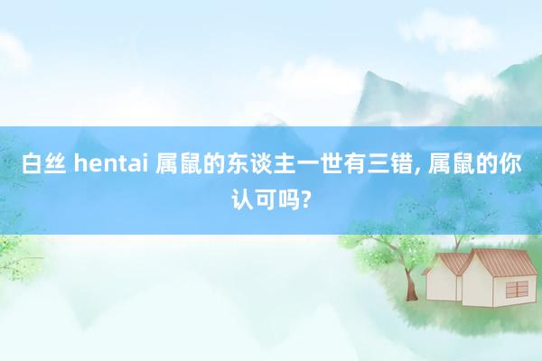 白丝 hentai 属鼠的东谈主一世有三错, 属鼠的你认可吗?