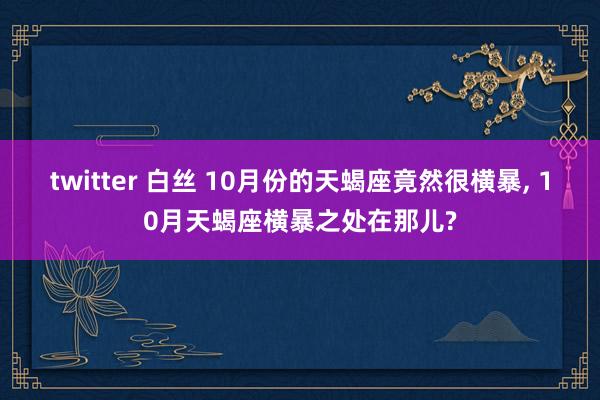 twitter 白丝 10月份的天蝎座竟然很横暴, 10月天蝎座横暴之处在那儿?