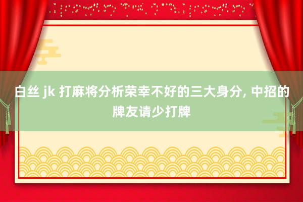 白丝 jk 打麻将分析荣幸不好的三大身分, 中招的牌友请少打牌