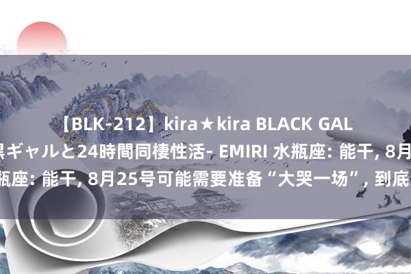 【BLK-212】kira★kira BLACK GAL レンタル痴女GAL-日焼け黒ギャルと24時間同棲性活- EMIRI 水瓶座: 能干, 8月25号可能需要准备“大哭一场”, 到底若何回事