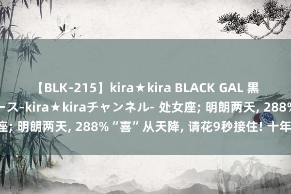 【BLK-215】kira★kira BLACK GAL 黒ギャル・EMIRIプロデュース-kira★kiraチャンネル- 处女座; 明朗两天, 288%“喜”从天降, 请花9秒接住! 十年等一趟