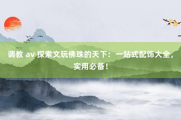 调教 av 探索文玩佛珠的天下：一站式配饰大全，实用必备！