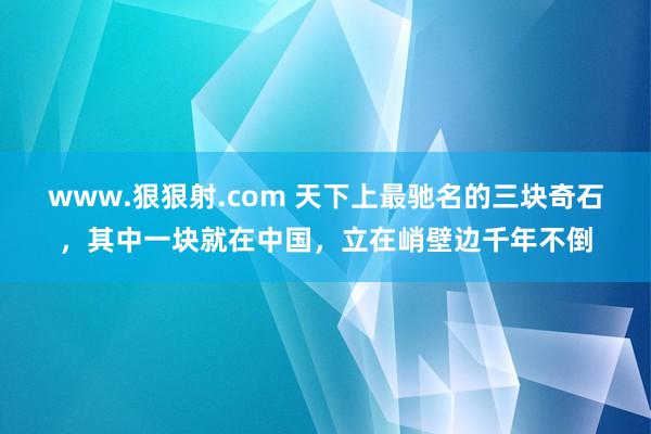 www.狠狠射.com 天下上最驰名的三块奇石，其中一块就在中国，立在峭壁边千年不倒