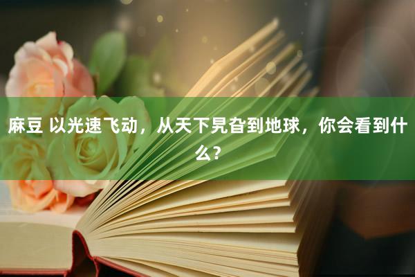 麻豆 以光速飞动，从天下旯旮到地球，你会看到什么？