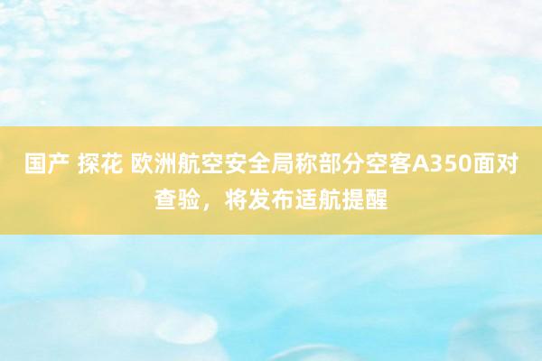 国产 探花 欧洲航空安全局称部分空客A350面对查验，将发布适航提醒