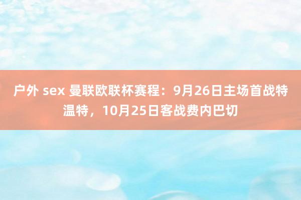 户外 sex 曼联欧联杯赛程：9月26日主场首战特温特，10月25日客战费内巴切