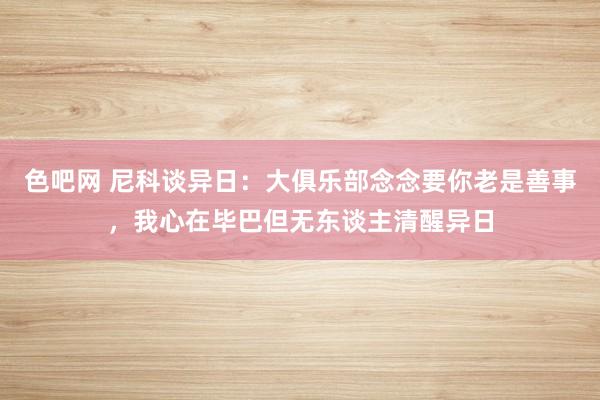 色吧网 尼科谈异日：大俱乐部念念要你老是善事，我心在毕巴但无东谈主清醒异日