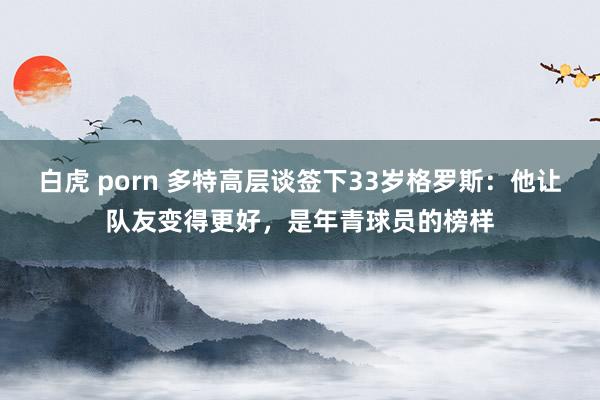 白虎 porn 多特高层谈签下33岁格罗斯：他让队友变得更好，是年青球员的榜样