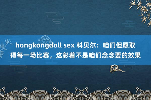 hongkongdoll sex 科贝尔：咱们但愿取得每一场比赛，这彰着不是咱们念念要的效果