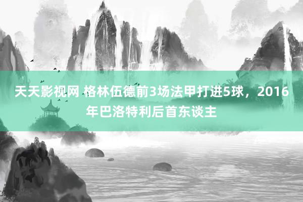 天天影视网 格林伍德前3场法甲打进5球，2016年巴洛特利后首东谈主