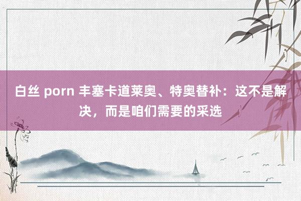 白丝 porn 丰塞卡道莱奥、特奥替补：这不是解决，而是咱们需要的采选