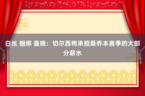 白丝 捆绑 曼晚：切尔西将承担桑乔本赛季的大部分薪水