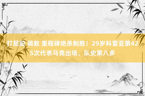 打屁股 调教 里程碑绝杀制胜！29岁科雷亚第425次代表马竞出场，队史第八多