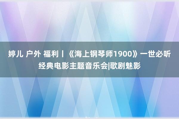 婷儿 户外 福利丨《海上钢琴师1900》一世必听经典电影主题音乐会|歌剧魅影