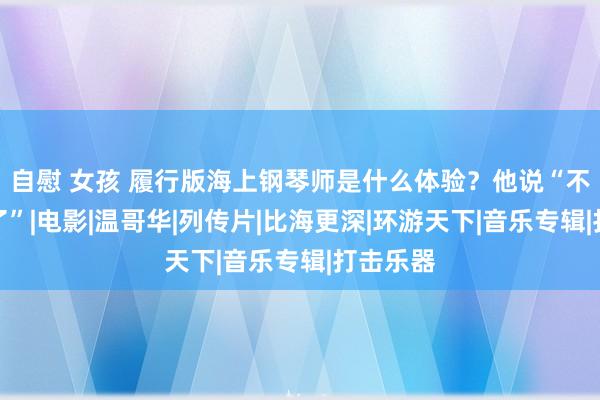 自慰 女孩 履行版海上钢琴师是什么体验？他说“不思作念了”|电影|温哥华|列传片|比海更深|环游天下|音乐专辑|打击乐器