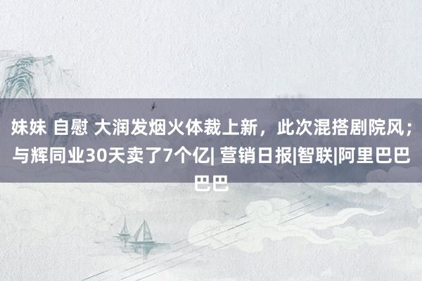 妹妹 自慰 大润发烟火体裁上新，此次混搭剧院风；与辉同业30天卖了7个亿| 营销日报|智联|阿里巴巴