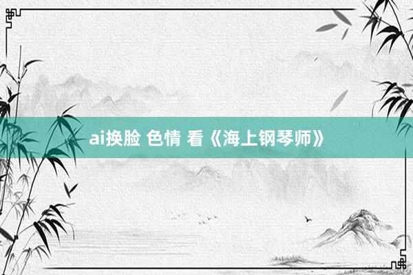 ai换脸 色情 看《海上钢琴师》