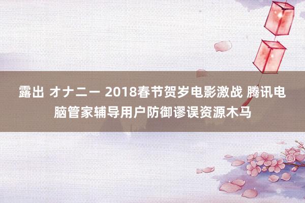 露出 オナニー 2018春节贺岁电影激战 腾讯电脑管家辅导用户防御谬误资源木马