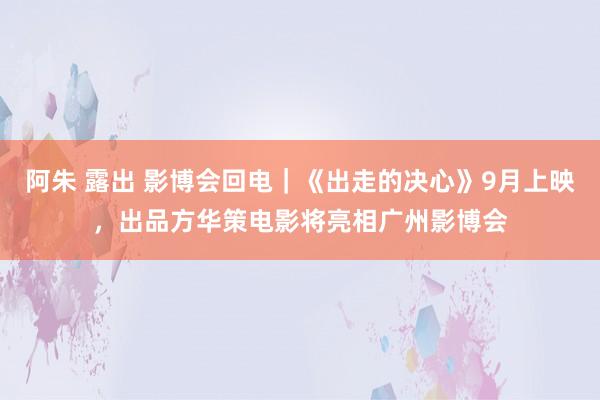 阿朱 露出 影博会回电｜《出走的决心》9月上映，出品方华策电影将亮相广州影博会