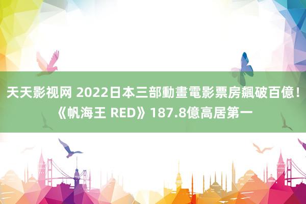 天天影视网 2022日本三部動畫電影票房飆破百億！《帆海王 RED》187.8億高居第一