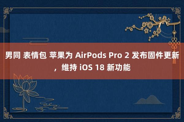 男同 表情包 苹果为 AirPods Pro 2 发布固件更新，维持 iOS 18 新功能