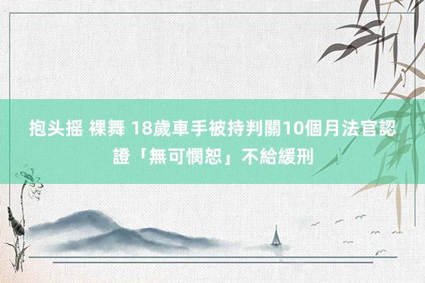 抱头摇 裸舞 18歲車手被持判關10個月　法官認證「無可憫恕」不給緩刑