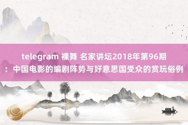 telegram 裸舞 名家讲坛2018年第96期：中国电影的编剧阵势与好意思国受众的赏玩俗例