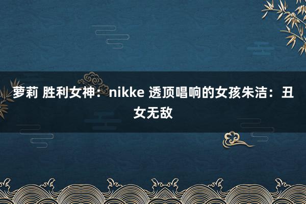 萝莉 胜利女神：nikke 透顶唱响的女孩朱洁：丑女无敌