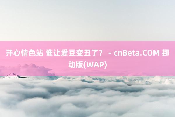 开心情色站 谁让爱豆变丑了？ - cnBeta.COM 挪动版(WAP)