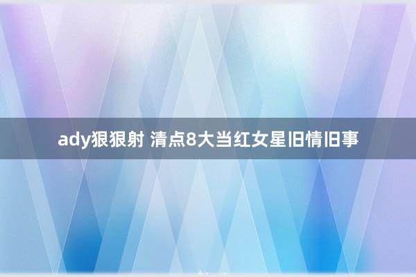 ady狠狠射 清点8大当红女星旧情旧事