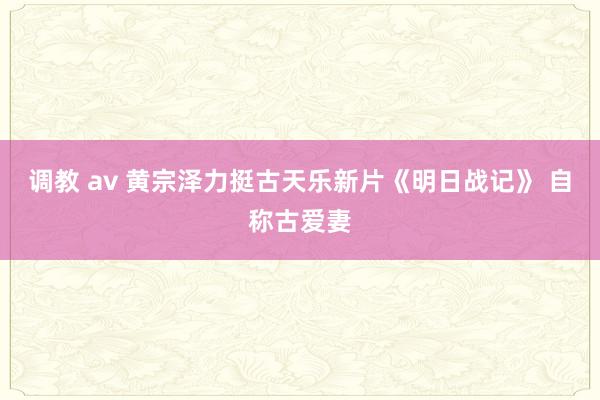 调教 av 黄宗泽力挺古天乐新片《明日战记》 自称古爱妻