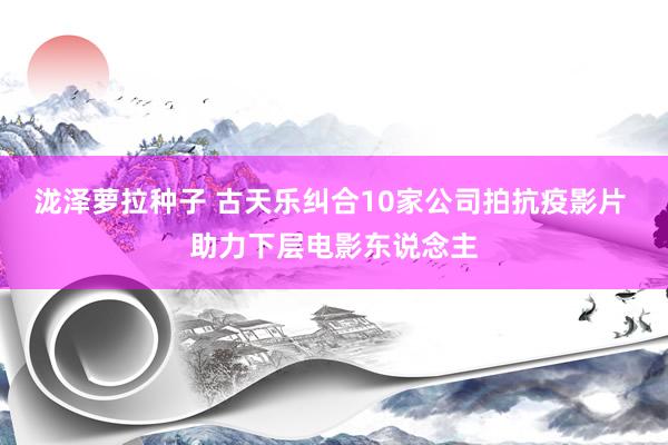 泷泽萝拉种子 古天乐纠合10家公司拍抗疫影片 助力下层电影东说念主